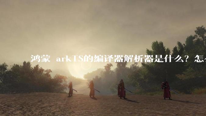 鸿蒙 arkTS的编译器解析器是什么？怎么理解?