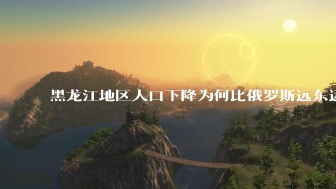 黑龙江地区人口下降为何比俄罗斯远东远东联邦还快？